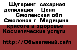 Шугаринг (сахарная депиляция) › Цена ­ 150-900 - Смоленская обл., Смоленск г. Медицина, красота и здоровье » Косметические услуги   